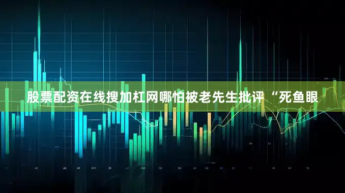 股票配资在线搜加杠网哪怕被老先生批评 “死鱼眼