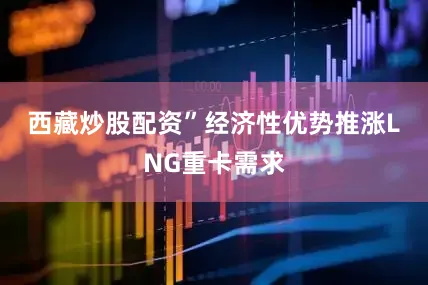 西藏炒股配资”　　经济性优势推涨LNG重卡需求