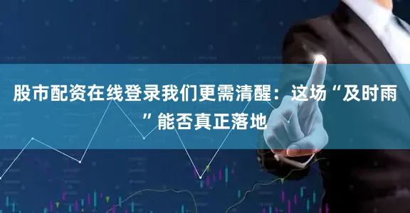 股市配资在线登录我们更需清醒：这场“及时雨”能否真正落地