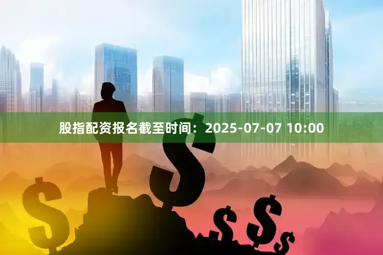 股指配资报名截至时间：2025-07-07 10:00