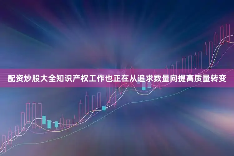 配资炒股大全知识产权工作也正在从追求数量向提高质量转变