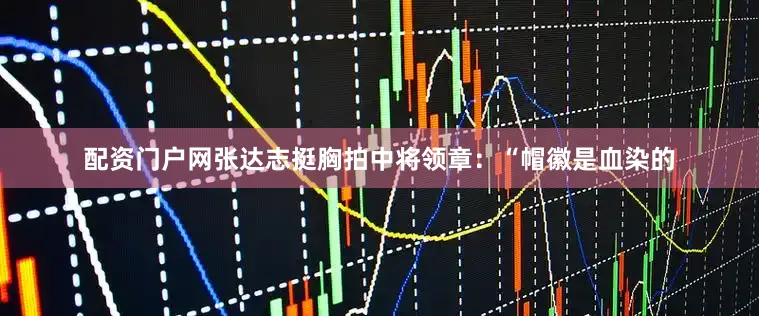 配资门户网张达志挺胸拍中将领章：“帽徽是血染的