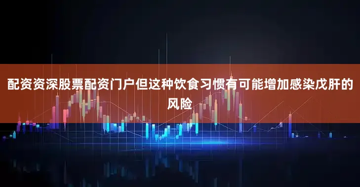 配资资深股票配资门户但这种饮食习惯有可能增加感染戊肝的风险