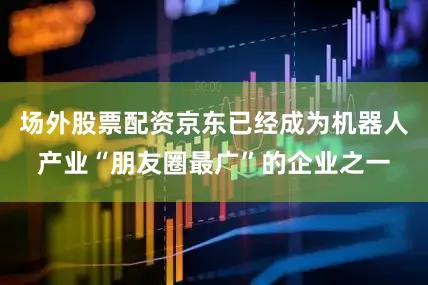 场外股票配资京东已经成为机器人产业“朋友圈最广”的企业之一