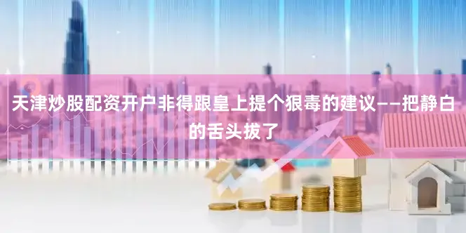 天津炒股配资开户非得跟皇上提个狠毒的建议——把静白的舌头拔了