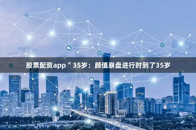 股票配资app＂35岁：颜值崩盘进行时到了35岁